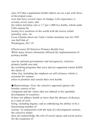zens.18 Cuba’s population health indices are on a par with those
of developed coun-
tries that have several times its budget: Life expectancy is
seventy-seven years, and
the infant mortality rate is 7.7 per 1,000 live births, which ranks
Cuba among the
twenty-five countries in the world with the lowest infant
mortality rates. As
Cesar Chelala observed, Cuba’s infant mortality rate for 1997
was half that of
Washington, D.C.19
Effectiveness Of Selective Primary Health Care
While many factors ultimately affected the implementation of
primary health
care by national governments and aid agencies, selective
primary health care and
the resulting programs that were and are supported cannot fulfill
the ideals of
Alma Ata, including the emphasis on self-reliance, which is
essential for commu-
nities to promote and sustain their own health.
� Shortcomings. First, the selective approach ignores the
broader context of de-
velopment and the values that are imbued in the equitable
development of countries.
It does not address health as more than the absence of disease;
as a state of well-
being, including dignity; and as embodying the ability to be a
functioning member of
society. In conjunction with the lack of a development context,
the selective model
does not acknowledge the role of social equity and social justice
for the recipients of
 