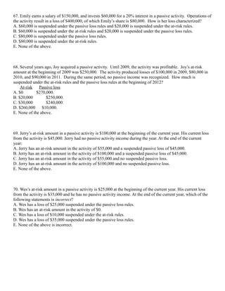 67. Emily earns a salary of $150,000, and invests $60,000 for a 20% interest in a passive activity. Operations of
the activity result in a loss of $400,000, of which Emily’s share is $80,000. How is her loss characterized?
A. $60,000 is suspended under the passive loss rules and $20,000 is suspended under the at-risk rules.
B. $60,000 is suspended under the at-risk rules and $20,000 is suspended under the passive loss rules.
C. $80,000 is suspended under the passive loss rules.
D. $80,000 is suspended under the at-risk rules.
E. None of the above.



68. Several years ago, Joy acquired a passive activity. Until 2009, the activity was profitable. Joy’s at-risk
amount at the beginning of 2009 was $250,000. The activity produced losses of $100,000 in 2009, $80,000 in
2010, and $90,000 in 2011. During the same period, no passive income was recognized. How much is
suspended under the at-risk rules and the passive loss rules at the beginning of 2012?
    At-risk   Passive loss
A. $0        $270,000.
B. $20,000         $250,000.
C. $30,000         $240,000.
D. $260,000     $10,000.
E. None of the above.



69. Jerry’s at-risk amount in a passive activity is $100,000 at the beginning of the current year. His current loss
from the activity is $45,000. Jerry had no passive activity income during the year. At the end of the current
year:
A. Jerry has an at-risk amount in the activity of $55,000 and a suspended passive loss of $45,000.
B. Jerry has an at-risk amount in the activity of $100,000 and a suspended passive loss of $45,000.
C. Jerry has an at-risk amount in the activity of $55,000 and no suspended passive loss.
D. Jerry has an at-risk amount in the activity of $100,000 and no suspended passive loss.
E. None of the above.



70. Wes’s at-risk amount in a passive activity is $25,000 at the beginning of the current year. His current loss
from the activity is $35,000 and he has no passive activity income. At the end of the current year, which of the
following statements is incorrect?
A. Wes has a loss of $25,000 suspended under the passive loss rules.
B. Wes has an at-risk amount in the activity of $0.
C. Wes has a loss of $10,000 suspended under the at-risk rules.
D. Wes has a loss of $35,000 suspended under the passive loss rules.
E. None of the above is incorrect.
 