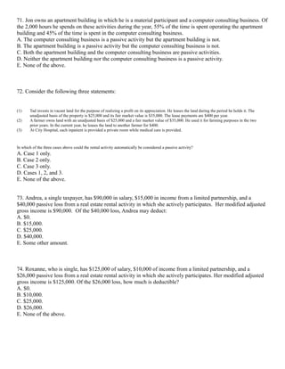 71. Jon owns an apartment building in which he is a material participant and a computer consulting business. Of
the 2,000 hours he spends on these activities during the year, 55% of the time is spent operating the apartment
building and 45% of the time is spent in the computer consulting business.
A. The computer consulting business is a passive activity but the apartment building is not.
B. The apartment building is a passive activity but the computer consulting business is not.
C. Both the apartment building and the computer consulting business are passive activities.
D. Neither the apartment building nor the computer consulting business is a passive activity.
E. None of the above.



72. Consider the following three statements:


(1)     Tad invests in vacant land for the purpose of realizing a profit on its appreciation. He leases the land during the period he holds it. The
        unadjusted basis of the property is $25,000 and its fair market value is $35,000. The lease payments are $400 per year.
(2)     A farmer owns land with an unadjusted basis of $25,000 and a fair market value of $35,000. He used it for farming purposes in the two
        prior years. In the current year, he leases the land to another farmer for $400.
(3)     At City Hospital, each inpatient is provided a private room while medical care is provided.



In which of the three cases above could the rental activity automatically be considered a passive activity?
A. Case 1 only.
B. Case 2 only.
C. Case 3 only.
D. Cases 1, 2, and 3.
E. None of the above.


73. Andrea, a single taxpayer, has $90,000 in salary, $15,000 in income from a limited partnership, and a
$40,000 passive loss from a real estate rental activity in which she actively participates. Her modified adjusted
gross income is $90,000. Of the $40,000 loss, Andrea may deduct:
A. $0.
B. $15,000.
C. $25,000.
D. $40,000.
E. Some other amount.



74. Roxanne, who is single, has $125,000 of salary, $10,000 of income from a limited partnership, and a
$26,000 passive loss from a real estate rental activity in which she actively participates. Her modified adjusted
gross income is $125,000. Of the $26,000 loss, how much is deductible?
A. $0.
B. $10,000.
C. $25,000.
D. $26,000.
E. None of the above.
 