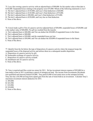 75. Lucy dies owning a passive activity with an adjusted basis of $90,000. Its fair market value at that date is
$145,000. Suspended losses relating to the property were $75,000. Which of the following statements is true?
A. The heir’s adjusted basis is $145,000, and Lucy’s final deduction is $20,000.
B. The heir’s adjusted basis is $145,000, and Lucy’s final deduction is $75,000.
C. The heir’s adjusted basis is $90,000, and Lucy’s final deduction is $75,000.
D. The heir’s adjusted basis is $220,000, and Lucy has no final deduction.
E. None of the above.



76. Caroyl made a gift to Tim of a passive activity (adjusted basis of $50,000, suspended losses of $20,000, and
a fair market value of $80,000). No gift tax resulted from the transfer.
A. Tim’s adjusted basis is $80,000, and Tim can deduct the $20,000 of suspended losses in the future.
B. Tim’s adjusted basis is $80,000.
C. Tim’s adjusted basis is $50,000, and the suspended losses are lost.
D. Tim’s adjusted basis is $50,000, and Tim can deduct the $20,000 of suspended losses in the future.
E. None of the above.



77. Identify from the list below the type of disposition of a passive activity where the taxpayer keeps the
suspended losses of the disposed activity and utilizes them on a subsequent taxable disposition.
A. Disposition of a passive activity by gift.
B. Nontaxable exchange of a passive activity.
C. Disposition of a passive activity at death.
D. Installment sale of a passive activity.
E. None of the above.



78. Tony is married and files a joint tax return for 2011. He has investment interest expense of $95,000 for a
loan made to him in 2011 to purchase a parcel of unimproved land. His income from investments [dividends
(not qualified) and interest] totaled $18,000. Tony paid $3,600 of real estate taxes on the unimproved land.
Tony also has a $4,500 net long-term capital gain from the sale of stock held as an investment. Calculate Tony’s
maximum investment interest deduction for 2011.
A. $95,000.
B. $22,500.
C. $18,900.
D. $18,000.
E. None of the above.
 