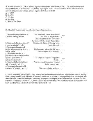 79. Ramon incurred $83,100 of interest expense related to his investments in 2011. His investment income
included $34,500 of interest and a $37,500 net capital gain on the sale of securities. What is the maximum
amount of Ramon’s investment interest expense deduction in 2011?
A. $19,500.
B. $34,500.
C. $72,000.
D. $83,100.
E. None of the above.



80. Match the treatment for the following types of transactions.

1. Treatment of a disposition of         The suspended losses are added to ___
a passive activity at death.                     the basis of the property. _
                                           Suspended losses are allowed to
                                     the taxpayer to the extent they exceed
2. Treatment of a disposition of       the amount, if any, of the step-up in ___
a passive activity by gift.                                  basis allowed. _
3. Treatment of suspended
credits when passive activity is        The losses are allowed in the years ___
sold at a loss.                               in which gain is recognized. _
4. Treatment of a sale of a
passive activity where all of the
realized gain or loss is                 The taxpayer keeps the suspended ___
recognized currently.                                               losses. _
5. Treatment of an installment          Any suspended losses may be used ___
sale of a passive activity.                            in the current year. _
6. Treatment of a nontaxable                                                  ___
exchange of a passive activity.                No correct choice is given. _


81. Sarah purchased for $100,000 a 10% interest in a business venture that is not subject to the passive activity
rules. During the first year, her share of the entity’s loss was $120,000. At the beginning of the second year, the
entity obtained $800,000 of recourse financing. During the second year, Sarah withdrew cash of $20,000, and
her share of the entity’s loss was $25,000. Calculate the amount of loss that Sarah may claim in each of the two
years and determine her at-risk amount at the end of each year.
 