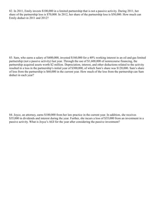 82. In 2011, Emily invests $100,000 in a limited partnership that is not a passive activity. During 2011, her
share of the partnership loss is $70,000. In 2012, her share of the partnership loss is $50,000. How much can
Emily deduct in 2011 and 2012?




83. Sam, who earns a salary of $400,000, invested $160,000 for a 40% working interest in an oil and gas limited
partnership (not a passive activity) last year. Through the use of $1,600,000 of nonrecourse financing, the
partnership acquired assets worth $2 million. Depreciation, interest, and other deductions related to the activity
resulted in a loss in the partnership’s initial year of $300,000, of which Sam’s share was $120,000. Sam’s share
of loss from the partnership is $60,000 in the current year. How much of the loss from the partnership can Sam
deduct in each year?




84. Joyce, an attorney, earns $100,000 from her law practice in the current year. In addition, she receives
$35,000 in dividends and interest during the year. Further, she incurs a loss of $35,000 from an investment in a
passive activity. What is Joyce’s AGI for the year after considering the passive investment?
 