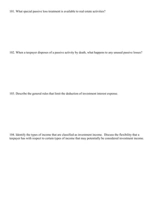 101. What special passive loss treatment is available to real estate activities?




102. When a taxpayer disposes of a passive activity by death, what happens to any unused passive losses?




103. Describe the general rules that limit the deduction of investment interest expense.




104. Identify the types of income that are classified as investment income. Discuss the flexibility that a
taxpayer has with respect to certain types of income that may potentially be considered investment income.
 