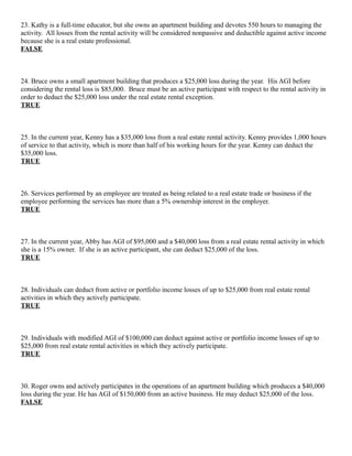 23. Kathy is a full-time educator, but she owns an apartment building and devotes 550 hours to managing the
activity. All losses from the rental activity will be considered nonpassive and deductible against active income
because she is a real estate professional.
FALSE



24. Bruce owns a small apartment building that produces a $25,000 loss during the year. His AGI before
considering the rental loss is $85,000. Bruce must be an active participant with respect to the rental activity in
order to deduct the $25,000 loss under the real estate rental exception.
TRUE



25. In the current year, Kenny has a $35,000 loss from a real estate rental activity. Kenny provides 1,000 hours
of service to that activity, which is more than half of his working hours for the year. Kenny can deduct the
$35,000 loss.
TRUE



26. Services performed by an employee are treated as being related to a real estate trade or business if the
employee performing the services has more than a 5% ownership interest in the employer.
TRUE



27. In the current year, Abby has AGI of $95,000 and a $40,000 loss from a real estate rental activity in which
she is a 15% owner. If she is an active participant, she can deduct $25,000 of the loss.
TRUE



28. Individuals can deduct from active or portfolio income losses of up to $25,000 from real estate rental
activities in which they actively participate.
TRUE



29. Individuals with modified AGI of $100,000 can deduct against active or portfolio income losses of up to
$25,000 from real estate rental activities in which they actively participate.
TRUE



30. Roger owns and actively participates in the operations of an apartment building which produces a $40,000
loss during the year. He has AGI of $150,000 from an active business. He may deduct $25,000 of the loss.
FALSE
 