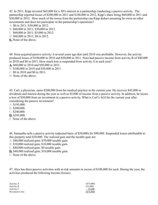 43. In 2011, Kipp invested $65,000 for a 30% interest in a partnership conducting a passive activity. The
partnership reported losses of $200,000 in 2011 and $100,000 in 2012, Kipp’s share being $60,000 in 2011 and
$30,000 in 2012. How much of the losses from the partnership can Kipp deduct assuming he owns no other
investments and does not participate in the partnership’s operations?
A. $0 in 2011; $30,000 in 2012.
B. $60,000 in 2011; $30,000 in 2012.
C. $60,000 in 2011; $5,000 in 2012.
D. $60,000 in 2011; $0 in 2012.
E. None of the above.



44. Nora acquired passive activity A several years ago that until 2010 was profitable. However, the activity
produced losses of $100,000 in 2010 and $50,000 in 2011. Nora had passive income from activity B of $40,000
in 2010 and $0 in 2011. How much loss is suspended from activity A in each year?
A. $60,000 in 2010 and $50,000 in 2011.
B. $100,000 in 2010 and $50,000 in 2011.
C. $0 in 2010 and $0 in 2011.
D. None of the above.



45. Carl, a physician, earns $200,000 from his medical practice in the current year. He receives $45,000 in
dividends and interest during the year as well as $5,000 of income from a passive activity. In addition, he incurs
a loss of $50,000 from an investment in a passive activity. What is Carl’s AGI for the current year after
considering the passive investment?
A. $195,000.
B. $200,000.
C. $240,000.
D. $245,000.
E. None of the above.



46. Samantha sells a passive activity (adjusted basis of $50,000) for $90,000. Suspended losses attributable to
this property total $30,000. The realized gain and the taxable gain are:
A. $40,000 realized gain; $70,000 taxable gain.
B. $10,000 realized gain; $10,000 taxable gain.
C. $40,000 realized gain; $0 taxable gain.
D. $40,000 realized gain; $10,000 taxable gain.
E. None of the above.



47. Alex has three passive activities with at-risk amounts in excess of $100,000 for each. During the year, the
activities produced the following income (losses).


Activity A                                                    ($75,000)
Activity B                                                    (25,000)
Activity C                                                      25,000
Net passive loss                                              ($75,000)
 