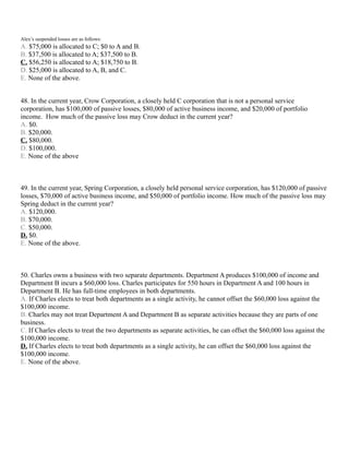 Alex’s suspended losses are as follows:
A. $75,000 is allocated to C; $0 to A and B.
B. $37,500 is allocated to A; $37,500 to B.
C. $56,250 is allocated to A; $18,750 to B.
D. $25,000 is allocated to A, B, and C.
E. None of the above.


48. In the current year, Crow Corporation, a closely held C corporation that is not a personal service
corporation, has $100,000 of passive losses, $80,000 of active business income, and $20,000 of portfolio
income. How much of the passive loss may Crow deduct in the current year?
A. $0.
B. $20,000.
C. $80,000.
D. $100,000.
E. None of the above



49. In the current year, Spring Corporation, a closely held personal service corporation, has $120,000 of passive
losses, $70,000 of active business income, and $50,000 of portfolio income. How much of the passive loss may
Spring deduct in the current year?
A. $120,000.
B. $70,000.
C. $50,000.
D. $0.
E. None of the above.



50. Charles owns a business with two separate departments. Department A produces $100,000 of income and
Department B incurs a $60,000 loss. Charles participates for 550 hours in Department A and 100 hours in
Department B. He has full-time employees in both departments.
A. If Charles elects to treat both departments as a single activity, he cannot offset the $60,000 loss against the
$100,000 income.
B. Charles may not treat Department A and Department B as separate activities because they are parts of one
business.
C. If Charles elects to treat the two departments as separate activities, he can offset the $60,000 loss against the
$100,000 income.
D. If Charles elects to treat both departments as a single activity, he can offset the $60,000 loss against the
$100,000 income.
E. None of the above.
 