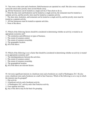 51. Tara owns a shoe store and a bookstore. Both businesses are operated in a mall. She also owns a restaurant
across the street and a jewelry store several blocks away.
A. All four businesses can be treated as a single activity if Tara elects to do so.
B. Only the shoe store and bookstore can be treated as a single activity, the restaurant must be treated as a
separate activity, and the jewelry store must be treated as a separate activity.
C. The shoe store, bookstore, and restaurant can be treated as a single activity, and the jewelry store must be
treated as a separate activity.
D. All four businesses must be treated as separate activities.
E. None of the above.



52. Which of the following factors should be considered in determining whether an activity is treated as an
appropriate economic unit?
A. The similarities and differences in types of business.
B. The extent of common control.
C. The extent of common ownership.
D. The geographic location.
E. All of the above.



53. Which of the following is not a factor that should be considered in determining whether an activity is treated
as an appropriate economic unit?
A. The interdependencies between the activities.
B. The extent of common control.
C. The extent of common ownership.
D. The geographical location.
E. All of the above are relevant factors.



54. Art owns significant interests in a hardware store and a bookstore at a mall in Washington, D.C. He also
owns a hardware store and a bookstore at a mall in San Francisco. Which of the following is not a way in which
the interests may be grouped?
A. One activity.
B. A hardware activity and a bookstore activity.
C. A Washington, D.C. activity and a San Francisco activity.
D. Four separate activities.
E. Any of the above may be the basis for grouping.
 