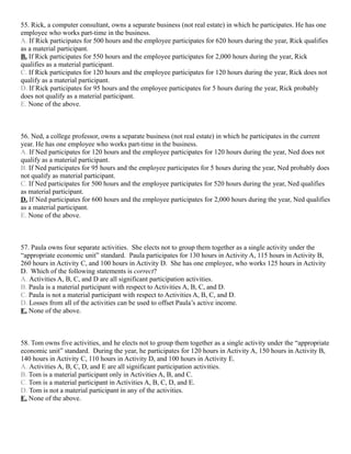 55. Rick, a computer consultant, owns a separate business (not real estate) in which he participates. He has one
employee who works part-time in the business.
A. If Rick participates for 500 hours and the employee participates for 620 hours during the year, Rick qualifies
as a material participant.
B. If Rick participates for 550 hours and the employee participates for 2,000 hours during the year, Rick
qualifies as a material participant.
C. If Rick participates for 120 hours and the employee participates for 120 hours during the year, Rick does not
qualify as a material participant.
D. If Rick participates for 95 hours and the employee participates for 5 hours during the year, Rick probably
does not qualify as a material participant.
E. None of the above.



56. Ned, a college professor, owns a separate business (not real estate) in which he participates in the current
year. He has one employee who works part-time in the business.
A. If Ned participates for 120 hours and the employee participates for 120 hours during the year, Ned does not
qualify as a material participant.
B. If Ned participates for 95 hours and the employee participates for 5 hours during the year, Ned probably does
not qualify as material participant.
C. If Ned participates for 500 hours and the employee participates for 520 hours during the year, Ned qualifies
as material participant.
D. If Ned participates for 600 hours and the employee participates for 2,000 hours during the year, Ned qualifies
as a material participant.
E. None of the above.



57. Paula owns four separate activities. She elects not to group them together as a single activity under the
“appropriate economic unit” standard. Paula participates for 130 hours in Activity A, 115 hours in Activity B,
260 hours in Activity C, and 100 hours in Activity D. She has one employee, who works 125 hours in Activity
D. Which of the following statements is correct?
A. Activities A, B, C, and D are all significant participation activities.
B. Paula is a material participant with respect to Activities A, B, C, and D.
C. Paula is not a material participant with respect to Activities A, B, C, and D.
D. Losses from all of the activities can be used to offset Paula’s active income.
E. None of the above.



58. Tom owns five activities, and he elects not to group them together as a single activity under the “appropriate
economic unit” standard. During the year, he participates for 120 hours in Activity A, 150 hours in Activity B,
140 hours in Activity C, 110 hours in Activity D, and 100 hours in Activity E.
A. Activities A, B, C, D, and E are all significant participation activities.
B. Tom is a material participant only in Activities A, B, and C.
C. Tom is a material participant in Activities A, B, C, D, and E.
D. Tom is not a material participant in any of the activities.
E. None of the above.
 