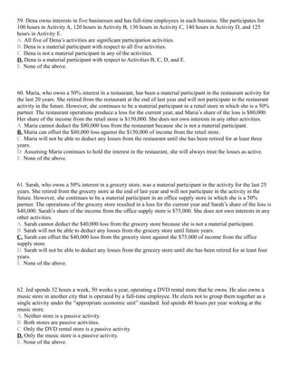 59. Dena owns interests in five businesses and has full-time employees in each business. She participates for
100 hours in Activity A, 120 hours in Activity B, 130 hours in Activity C, 140 hours in Activity D, and 125
hours in Activity E.
A. All five of Dena’s activities are significant participation activities.
B. Dena is a material participant with respect to all five activities.
C. Dena is not a material participant in any of the activities.
D. Dena is a material participant with respect to Activities B, C, D, and E.
E. None of the above.



60. Maria, who owns a 50% interest in a restaurant, has been a material participant in the restaurant activity for
the last 20 years. She retired from the restaurant at the end of last year and will not participate in the restaurant
activity in the future. However, she continues to be a material participant in a retail store in which she is a 50%
partner. The restaurant operations produce a loss for the current year, and Maria’s share of the loss is $80,000.
Her share of the income from the retail store is $150,000. She does not own interests in any other activities.
A. Maria cannot deduct the $80,000 loss from the restaurant because she is not a material participant.
B. Maria can offset the $80,000 loss against the $150,000 of income from the retail store.
C. Maria will not be able to deduct any losses from the restaurant until she has been retired for at least three
years.
D. Assuming Maria continues to hold the interest in the restaurant, she will always treat the losses as active.
E. None of the above.



61. Sarah, who owns a 50% interest in a grocery store, was a material participant in the activity for the last 25
years. She retired from the grocery store at the end of last year and will not participate in the activity in the
future. However, she continues to be a material participant in an office supply store in which she is a 50%
partner. The operations of the grocery store resulted in a loss for the current year and Sarah’s share of the loss is
$40,000. Sarah’s share of the income from the office supply store is $75,000. She does not own interests in any
other activities.
A. Sarah cannot deduct the $40,000 loss from the grocery store because she is not a material participant.
B. Sarah will not be able to deduct any losses from the grocery store until future years.
C. Sarah can offset the $40,000 loss from the grocery store against the $75,000 of income from the office
supply store.
D. Sarah will not be able to deduct any losses from the grocery store until she has been retired for at least four
years.
E. None of the above.



62. Jed spends 32 hours a week, 50 weeks a year, operating a DVD rental store that he owns. He also owns a
music store in another city that is operated by a full-time employee. He elects not to group them together as a
single activity under the “appropriate economic unit” standard. Jed spends 40 hours per year working at the
music store.
A. Neither store is a passive activity.
B. Both stores are passive activities.
C. Only the DVD rental store is a passive activity.
D. Only the music store is a passive activity.
E. None of the above.
 