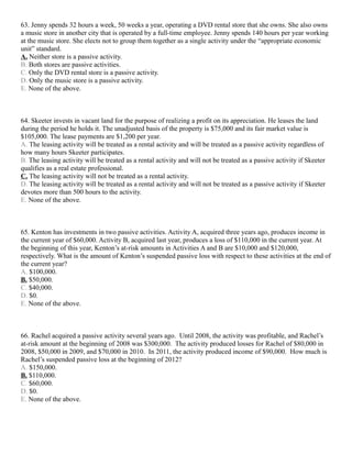 63. Jenny spends 32 hours a week, 50 weeks a year, operating a DVD rental store that she owns. She also owns
a music store in another city that is operated by a full-time employee. Jenny spends 140 hours per year working
at the music store. She elects not to group them together as a single activity under the “appropriate economic
unit” standard.
A. Neither store is a passive activity.
B. Both stores are passive activities.
C. Only the DVD rental store is a passive activity.
D. Only the music store is a passive activity.
E. None of the above.



64. Skeeter invests in vacant land for the purpose of realizing a profit on its appreciation. He leases the land
during the period he holds it. The unadjusted basis of the property is $75,000 and its fair market value is
$105,000. The lease payments are $1,200 per year.
A. The leasing activity will be treated as a rental activity and will be treated as a passive activity regardless of
how many hours Skeeter participates.
B. The leasing activity will be treated as a rental activity and will not be treated as a passive activity if Skeeter
qualifies as a real estate professional.
C. The leasing activity will not be treated as a rental activity.
D. The leasing activity will be treated as a rental activity and will not be treated as a passive activity if Skeeter
devotes more than 500 hours to the activity.
E. None of the above.



65. Kenton has investments in two passive activities. Activity A, acquired three years ago, produces income in
the current year of $60,000. Activity B, acquired last year, produces a loss of $110,000 in the current year. At
the beginning of this year, Kenton’s at-risk amounts in Activities A and B are $10,000 and $120,000,
respectively. What is the amount of Kenton’s suspended passive loss with respect to these activities at the end of
the current year?
A. $100,000.
B. $50,000.
C. $40,000.
D. $0.
E. None of the above.



66. Rachel acquired a passive activity several years ago. Until 2008, the activity was profitable, and Rachel’s
at-risk amount at the beginning of 2008 was $300,000. The activity produced losses for Rachel of $80,000 in
2008, $50,000 in 2009, and $70,000 in 2010. In 2011, the activity produced income of $90,000. How much is
Rachel’s suspended passive loss at the beginning of 2012?
A. $150,000.
B. $110,000.
C. $60,000.
D. $0.
E. None of the above.
 
