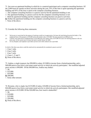 71. Jon owns an apartment building in which he is a material participant and a computer consulting business. Of
the 2,000 hours he spends on these activities during the year, 55% of the time is spent operating the apartment
building and 45% of the time is spent in the computer consulting business.
A. The computer consulting business is a passive activity but the apartment building is not.
B. The apartment building is a passive activity but the computer consulting business is not.
C. Both the apartment building and the computer consulting business are passive activities.
D. Neither the apartment building nor the computer consulting business is a passive activity.
E. None of the above.



72. Consider the following three statements:


(1)     Tad invests in vacant land for the purpose of realizing a profit on its appreciation. He leases the land during the period he holds it. The
        unadjusted basis of the property is $25,000 and its fair market value is $35,000. The lease payments are $400 per year.
(2)     A farmer owns land with an unadjusted basis of $25,000 and a fair market value of $35,000. He used it for farming purposes in the two
        prior years. In the current year, he leases the land to another farmer for $400.
(3)     At City Hospital, each inpatient is provided a private room while medical care is provided.



In which of the three cases above could the rental activity automatically be considered a passive activity?
A. Case 1 only.
B. Case 2 only.
C. Case 3 only.
D. Cases 1, 2, and 3.
E. None of the above.


73. Andrea, a single taxpayer, has $90,000 in salary, $15,000 in income from a limited partnership, and a
$40,000 passive loss from a real estate rental activity in which she actively participates. Her modified adjusted
gross income is $90,000. Of the $40,000 loss, Andrea may deduct:
A. $0.
B. $15,000.
C. $25,000.
D. $40,000.
E. Some other amount.



74. Roxanne, who is single, has $125,000 of salary, $10,000 of income from a limited partnership, and a
$26,000 passive loss from a real estate rental activity in which she actively participates. Her modified adjusted
gross income is $125,000. Of the $26,000 loss, how much is deductible?
A. $0.
B. $10,000.
C. $25,000.
D. $26,000.
E. None of the above.
 