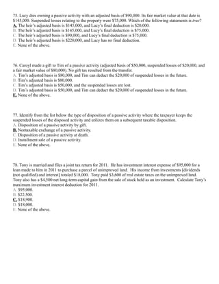 75. Lucy dies owning a passive activity with an adjusted basis of $90,000. Its fair market value at that date is
$145,000. Suspended losses relating to the property were $75,000. Which of the following statements is true?
A. The heir’s adjusted basis is $145,000, and Lucy’s final deduction is $20,000.
B. The heir’s adjusted basis is $145,000, and Lucy’s final deduction is $75,000.
C. The heir’s adjusted basis is $90,000, and Lucy’s final deduction is $75,000.
D. The heir’s adjusted basis is $220,000, and Lucy has no final deduction.
E. None of the above.



76. Caroyl made a gift to Tim of a passive activity (adjusted basis of $50,000, suspended losses of $20,000, and
a fair market value of $80,000). No gift tax resulted from the transfer.
A. Tim’s adjusted basis is $80,000, and Tim can deduct the $20,000 of suspended losses in the future.
B. Tim’s adjusted basis is $80,000.
C. Tim’s adjusted basis is $50,000, and the suspended losses are lost.
D. Tim’s adjusted basis is $50,000, and Tim can deduct the $20,000 of suspended losses in the future.
E. None of the above.



77. Identify from the list below the type of disposition of a passive activity where the taxpayer keeps the
suspended losses of the disposed activity and utilizes them on a subsequent taxable disposition.
A. Disposition of a passive activity by gift.
B. Nontaxable exchange of a passive activity.
C. Disposition of a passive activity at death.
D. Installment sale of a passive activity.
E. None of the above.



78. Tony is married and files a joint tax return for 2011. He has investment interest expense of $95,000 for a
loan made to him in 2011 to purchase a parcel of unimproved land. His income from investments [dividends
(not qualified) and interest] totaled $18,000. Tony paid $3,600 of real estate taxes on the unimproved land.
Tony also has a $4,500 net long-term capital gain from the sale of stock held as an investment. Calculate Tony’s
maximum investment interest deduction for 2011.
A. $95,000.
B. $22,500.
C. $18,900.
D. $18,000.
E. None of the above.
 