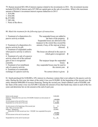 79. Ramon incurred $83,100 of interest expense related to his investments in 2011. His investment income
included $34,500 of interest and a $37,500 net capital gain on the sale of securities. What is the maximum
amount of Ramon’s investment interest expense deduction in 2011?
A. $19,500.
B. $34,500.
C. $72,000.
D. $83,100.
E. None of the above.



80. Match the treatment for the following types of transactions.

1. Treatment of a disposition of a                       The suspended losses are added to
passive activity at death.                                         the basis of the property. 2
                                                        Suspended losses are allowed to the
                                                      taxpayer to the extent they exceed the
2. Treatment of a disposition of a                    amount, if any, of the step-up in basis
passive activity by gift.                                                           allowed. 1
3. Treatment of suspended credits
when passive activity is sold at a                    The losses are allowed in the years in
loss.                                                            which gain is recognized. 5
4. Treatment of a sale of a passive
activity where all of the realized
gain or loss is recognized                              The taxpayer keeps the suspended
currently.                                                                         losses. 6
5. Treatment of an installment                        Any suspended losses may be used in
sale of a passive activity.                                              the current year. 4
6. Treatment of a nontaxable
exchange of a passive activity.                                     No correct choice is given.   3


81. Sarah purchased for $100,000 a 10% interest in a business venture that is not subject to the passive activity
rules. During the first year, her share of the entity’s loss was $120,000. At the beginning of the second year, the
entity obtained $800,000 of recourse financing. During the second year, Sarah withdrew cash of $20,000, and
her share of the entity’s loss was $25,000. Calculate the amount of loss that Sarah may claim in each of the two
years and determine her at-risk amount at the end of each year.



Initial at-risk amount                                                           $100,000
Subtract: Deductible first year loss of $120,000, limited to at-risk amount of
$100,000                                                                          (100,000)
At-risk amount at the end of first year                                          $     –0–
Suspended loss at the end of first year                                          $ 20,000

At-risk amount at the beginning of the second year                               $    –0–
Add: Share of recourse debt                                                      80,000
Subtract: Withdrawal                                                             (20,000)
    Deductible $25,000 second year loss + $20,000 loss suspended from prior
year                                                                              (45,000)
At-risk amount at the end of second year                                         $ 15,000

Suspended loss at the end of second year                                         $   –0–
 