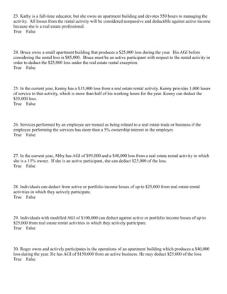 23. Kathy is a full-time educator, but she owns an apartment building and devotes 550 hours to managing the
activity. All losses from the rental activity will be considered nonpassive and deductible against active income
because she is a real estate professional.
True False



24. Bruce owns a small apartment building that produces a $25,000 loss during the year. His AGI before
considering the rental loss is $85,000. Bruce must be an active participant with respect to the rental activity in
order to deduct the $25,000 loss under the real estate rental exception.
True False



25. In the current year, Kenny has a $35,000 loss from a real estate rental activity. Kenny provides 1,000 hours
of service to that activity, which is more than half of his working hours for the year. Kenny can deduct the
$35,000 loss.
True False



26. Services performed by an employee are treated as being related to a real estate trade or business if the
employee performing the services has more than a 5% ownership interest in the employer.
True False



27. In the current year, Abby has AGI of $95,000 and a $40,000 loss from a real estate rental activity in which
she is a 15% owner. If she is an active participant, she can deduct $25,000 of the loss.
True False



28. Individuals can deduct from active or portfolio income losses of up to $25,000 from real estate rental
activities in which they actively participate.
True False



29. Individuals with modified AGI of $100,000 can deduct against active or portfolio income losses of up to
$25,000 from real estate rental activities in which they actively participate.
True False



30. Roger owns and actively participates in the operations of an apartment building which produces a $40,000
loss during the year. He has AGI of $150,000 from an active business. He may deduct $25,000 of the loss.
True False
 