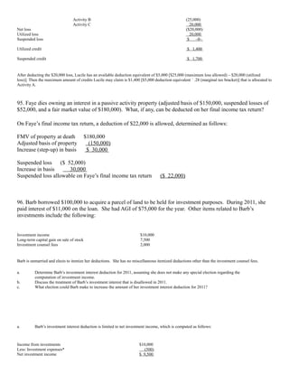 Activity B                                                        (25,000)
                                Activity C                                                           20,000
Net loss                                                                                          ($20,000)
Utilized loss                                                                                        20,000
Suspended loss                                                                                     $    –0–

Utilized credit                                                                                    $ 1,400

Suspended credit                                                                                   $ 1,700


After deducting the $20,000 loss, Lucile has an available deduction equivalent of $5,000 [$25,000 (maximum loss allowed) – $20,000 (utilized
loss)]. Then the maximum amount of credits Lucile may claim is $1,400 [$5,000 deduction equivalent ´ .28 (marginal tax bracket)] that is allocated to
Activity A.



95. Faye dies owning an interest in a passive activity property (adjusted basis of $150,000, suspended losses of
$52,000, and a fair market value of $180,000). What, if any, can be deducted on her final income tax return?

On Faye’s final income tax return, a deduction of $22,000 is allowed, determined as follows:

FMV of property at death                  $180,000
Adjusted basis of property                  (150,000)
Increase (step-up) in basis                $ 30,000

Suspended loss     ($ 52,000)
Increase in basis      30,000
Suspended loss allowable on Faye’s final income tax return                         ($ 22,000)



96. Barb borrowed $100,000 to acquire a parcel of land to be held for investment purposes. During 2011, she
paid interest of $11,000 on the loan. She had AGI of $75,000 for the year. Other items related to Barb’s
investments include the following:


Investment income                                                       $10,000
Long-term capital gain on sale of stock                                 7,500
Investment counsel fees                                                 2,000


Barb is unmarried and elects to itemize her deductions. She has no miscellaneous itemized deductions other than the investment counsel fees.

a.        Determine Barb’s investment interest deduction for 2011, assuming she does not make any special election regarding the
          computation of investment income.
b.        Discuss the treatment of Barb’s investment interest that is disallowed in 2011.
c.        What election could Barb make to increase the amount of her investment interest deduction for 2011?




a.        Barb’s investment interest deduction is limited to net investment income, which is computed as follows:



Income from investments                                                $10,000
Less: Investment expenses*                                                (500)
Net investment income                                                  $ 9,500
 