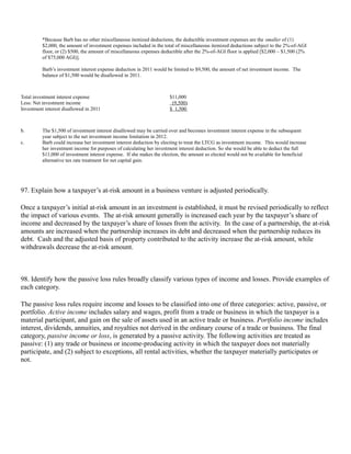 *Because Barb has no other miscellaneous itemized deductions, the deductible investment expenses are the smaller of (1)
          $2,000, the amount of investment expenses included in the total of miscellaneous itemized deductions subject to the 2%-of-AGI
          floor, or (2) $500, the amount of miscellaneous expenses deductible after the 2%-of-AGI floor is applied [$2,000 – $1,500 (2%
          of $75,000 AGI)].

          Barb’s investment interest expense deduction in 2011 would be limited to $9,500, the amount of net investment income. The
          balance of $1,500 would be disallowed in 2011.



Total investment interest expense                                     $11,000
Less: Net investment income                                            (9,500)
Investment interest disallowed in 2011                                $ 1,500



b.        The $1,500 of investment interest disallowed may be carried over and becomes investment interest expense in the subsequent
          year subject to the net investment income limitation in 2012.
c.        Barb could increase her investment interest deduction by electing to treat the LTCG as investment income. This would increase
          her investment income for purposes of calculating her investment interest deduction. So she would be able to deduct the full
          $11,000 of investment interest expense. If she makes the election, the amount so elected would not be available for beneficial
          alternative tax rate treatment for net capital gain.




97. Explain how a taxpayer’s at-risk amount in a business venture is adjusted periodically.

Once a taxpayer’s initial at-risk amount in an investment is established, it must be revised periodically to reflect
the impact of various events. The at-risk amount generally is increased each year by the taxpayer’s share of
income and decreased by the taxpayer’s share of losses from the activity. In the case of a partnership, the at-risk
amounts are increased when the partnership increases its debt and decreased when the partnership reduces its
debt. Cash and the adjusted basis of property contributed to the activity increase the at-risk amount, while
withdrawals decrease the at-risk amount.



98. Identify how the passive loss rules broadly classify various types of income and losses. Provide examples of
each category.

The passive loss rules require income and losses to be classified into one of three categories: active, passive, or
portfolio. Active income includes salary and wages, profit from a trade or business in which the taxpayer is a
material participant, and gain on the sale of assets used in an active trade or business. Portfolio income includes
interest, dividends, annuities, and royalties not derived in the ordinary course of a trade or business. The final
category, passive income or loss, is generated by a passive activity. The following activities are treated as
passive: (1) any trade or business or income-producing activity in which the taxpayer does not materially
participate, and (2) subject to exceptions, all rental activities, whether the taxpayer materially participates or
not.
 