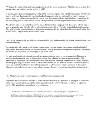 99. Discuss the treatment given to suspended passive activity losses and credits. What happens to an activity’s
unused losses and credits when the activity is sold?

In general, passive losses are deductible to the extent of passive income from all of the taxpayer’s current-year
passive activities. Passive credits can be utilized only against regular tax attributable to passive income. If
passive losses or credits are not used in the current year, they are carried over indefinitely for potential use in
the succeeding years to offset passive income (or regular tax attributable to passive income) in those years.

An activity’s unused (or suspended) passive losses that exist when a taxpayer sells the passive activity may be
used to reduce the gain from the sale, or increase the recognized loss. Thus, the suspended passive losses are
fully utilized in the year of disposition. In contrast, passive credits are allowed on dispositions only when there
is sufficient tax on passive income to absorb them.



100. List the taxpayers that are subject to the passive loss rules and summarize the general impact of these rules
on these taxpayers.

The passive loss rules apply to individuals, estates, trusts, personal service corporations, and closely held C
corporations. Passive income or loss from investments held by S corporations or partnerships flows through to
the owners and the passive loss rules apply at the owner level.

For individuals, estates, trusts, and personal service corporations, losses or expenses generated by passive
activities can be deducted only to the extent of income from all of the taxpayer’s passive activities. The
application of the passive loss rules to closely held (non-personal service) C corporations is slightly different:
these taxpayers may use passive losses to offset active income, but not portfolio income. Any unused passive
losses are suspended and carried forward to future years to offset passive income generated in those years.
Otherwise, suspended losses may be used when a taxpayer disposes of his or her entire interest in an activity.



101. What special passive loss treatment is available to real estate activities?

The special passive loss rules available to real estate activities allow the deduction of all or part of real estate
rental losses against active or portfolio income, even though the activity otherwise is defined as a passive
activity. The special rules are available in two situations:


·      Losses from real estate rental activities are not treated as passive losses for certain qualifying real estate professionals.

·      Qualifying individuals may deduct up to $25,000 of losses from real estate rental activities against active and portfolio income.
       The potential annual $25,000 deduction is reduced by 50 percent of the taxpayer’s AGI in excess of $100,000.
 