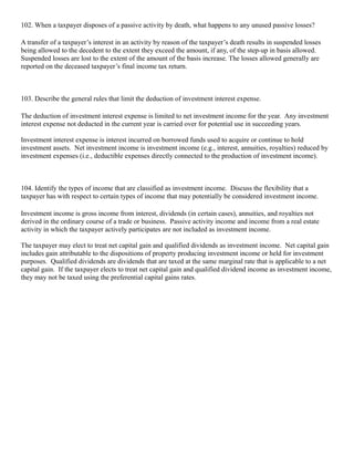 102. When a taxpayer disposes of a passive activity by death, what happens to any unused passive losses?

A transfer of a taxpayer’s interest in an activity by reason of the taxpayer’s death results in suspended losses
being allowed to the decedent to the extent they exceed the amount, if any, of the step-up in basis allowed.
Suspended losses are lost to the extent of the amount of the basis increase. The losses allowed generally are
reported on the deceased taxpayer’s final income tax return.



103. Describe the general rules that limit the deduction of investment interest expense.

The deduction of investment interest expense is limited to net investment income for the year. Any investment
interest expense not deducted in the current year is carried over for potential use in succeeding years.

Investment interest expense is interest incurred on borrowed funds used to acquire or continue to hold
investment assets. Net investment income is investment income (e.g., interest, annuities, royalties) reduced by
investment expenses (i.e., deductible expenses directly connected to the production of investment income).



104. Identify the types of income that are classified as investment income. Discuss the flexibility that a
taxpayer has with respect to certain types of income that may potentially be considered investment income.

Investment income is gross income from interest, dividends (in certain cases), annuities, and royalties not
derived in the ordinary course of a trade or business. Passive activity income and income from a real estate
activity in which the taxpayer actively participates are not included as investment income.

The taxpayer may elect to treat net capital gain and qualified dividends as investment income. Net capital gain
includes gain attributable to the dispositions of property producing investment income or held for investment
purposes. Qualified dividends are dividends that are taxed at the same marginal rate that is applicable to a net
capital gain. If the taxpayer elects to treat net capital gain and qualified dividend income as investment income,
they may not be taxed using the preferential capital gains rates.
 