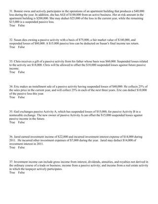 31. Bonnie owns and actively participates in the operations of an apartment building that produces a $40,000
loss during the year. In addition, she has AGI of $100,000 from an active business. Her at-risk amount in the
apartment building is $200,000. She may deduct $25,000 of the loss in the current year, while the remaining
$15,000 is a suspended passive loss.
True False



32. Susan dies owning a passive activity with a basis of $75,000, a fair market value of $140,000, and
suspended losses of $80,000. A $15,000 passive loss can be deducted on Susan’s final income tax return.
True False



33. Chris receives a gift of a passive activity from his father whose basis was $60,000. Suspended losses related
to the activity are $18,000. Chris will be allowed to offset the $18,000 suspended losses against future passive
income.
True False



34. Eric makes an installment sale of a passive activity having suspended losses of $40,000. He collects 25% of
the sales price in the current year, and will collect 25% in each of the next three years. Eric can deduct $10,000
of the passive loss this year.
True False



35. Gail exchanges passive Activity A, which has suspended losses of $15,000, for passive Activity B in a
nontaxable exchange. The new owner of passive Activity A can offset the $15,000 suspended losses against
passive income in the future.
True False



36. Jared earned investment income of $22,000 and incurred investment interest expense of $14,000 during
2011. He incurred other investment expenses of $7,000 during the year. Jared may deduct $14,000 of
investment interest in 2011.
True False



37. Investment income can include gross income from interest, dividends, annuities, and royalties not derived in
the ordinary course of a trade or business; income from a passive activity; and income from a real estate activity
in which the taxpayer actively participates.
True False
 