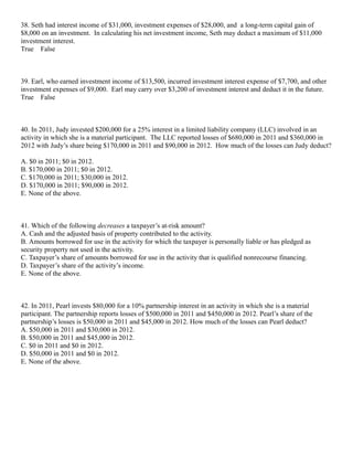 38. Seth had interest income of $31,000, investment expenses of $28,000, and a long-term capital gain of
$8,000 on an investment. In calculating his net investment income, Seth may deduct a maximum of $11,000
investment interest.
True False



39. Earl, who earned investment income of $13,500, incurred investment interest expense of $7,700, and other
investment expenses of $9,000. Earl may carry over $3,200 of investment interest and deduct it in the future.
True False



40. In 2011, Judy invested $200,000 for a 25% interest in a limited liability company (LLC) involved in an
activity in which she is a material participant. The LLC reported losses of $680,000 in 2011 and $360,000 in
2012 with Judy’s share being $170,000 in 2011 and $90,000 in 2012. How much of the losses can Judy deduct?

A. $0 in 2011; $0 in 2012.
B. $170,000 in 2011; $0 in 2012.
C. $170,000 in 2011; $30,000 in 2012.
D. $170,000 in 2011; $90,000 in 2012.
E. None of the above.



41. Which of the following decreases a taxpayer’s at-risk amount?
A. Cash and the adjusted basis of property contributed to the activity.
B. Amounts borrowed for use in the activity for which the taxpayer is personally liable or has pledged as
security property not used in the activity.
C. Taxpayer’s share of amounts borrowed for use in the activity that is qualified nonrecourse financing.
D. Taxpayer’s share of the activity’s income.
E. None of the above.



42. In 2011, Pearl invests $80,000 for a 10% partnership interest in an activity in which she is a material
participant. The partnership reports losses of $500,000 in 2011 and $450,000 in 2012. Pearl’s share of the
partnership’s losses is $50,000 in 2011 and $45,000 in 2012. How much of the losses can Pearl deduct?
A. $50,000 in 2011 and $30,000 in 2012.
B. $50,000 in 2011 and $45,000 in 2012.
C. $0 in 2011 and $0 in 2012.
D. $50,000 in 2011 and $0 in 2012.
E. None of the above.
 