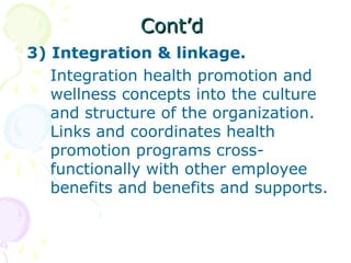 Cont’dCont’d
3) Integration & linkage.
Integration health promotion and
wellness concepts into the culture
and structure of the organization.
Links and coordinates health
promotion programs cross-
functionally with other employee
benefits and benefits and supports.
 