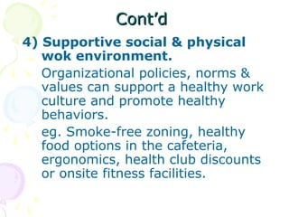 Cont’dCont’d
4) Supportive social & physical
wok environment.
Organizational policies, norms &
values can support a healthy work
culture and promote healthy
behaviors.
eg. Smoke-free zoning, healthy
food options in the cafeteria,
ergonomics, health club discounts
or onsite fitness facilities.
 