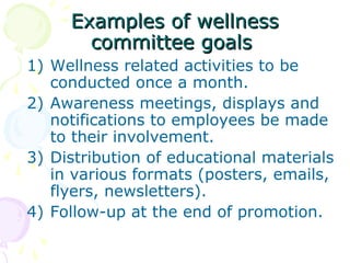 Examples of wellnessExamples of wellness
committee goalscommittee goals
1) Wellness related activities to be
conducted once a month.
2) Awareness meetings, displays and
notifications to employees be made
to their involvement.
3) Distribution of educational materials
in various formats (posters, emails,
flyers, newsletters).
4) Follow-up at the end of promotion.
 