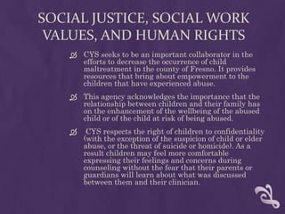 SOCIAL JUSTICE, SOCIAL WORK
 VALUES, AND HUMAN RIGHTS
     CYS seeks to be an important collaborator in the
      efforts to decrease the occurrence of child
      maltreatment in the county of Fresno. It provides
      resources that bring about empowerment to the
      children that have experienced abuse.
     This agency acknowledges the importance that the
      relationship between children and their family has
      on the enhancement of the wellbeing of the abused
      child or of the child at risk of being abused.
        CYS respects the right of children to confidentiality
        (with the exception of the suspicion of child or elder
        abuse, or the threat of suicide or homicide). As a
        result children may feel more comfortable
        expressing their feelings and concerns during
        counseling without the fear that their parents or
        guardians will learn about what was discussed
        between them and their clinician.
 