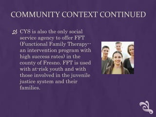 COMMUNITY CONTEXT CONTINUED

 CYS is also the only social
  service agency to offer FFT
  (Functional Family Therapy--
  an intervention program with
  high success rates) in the
  county of Fresno. FFT is used
  with at-risk youth and with
  those involved in the juvenile
  justice system and their
  families.
 