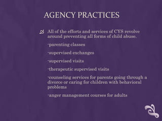 AGENCY PRACTICES
 All of the efforts and services of CYS revolve
  around preventing all forms of child abuse.
   -parenting classes
   -supervised exchanges
   -supervised visits
   -therapeutic supervised visits
   -counseling services for parents going through a
   divorce or caring for children with behavioral
   problems
   -anger management courses for adults
 