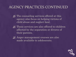 AGENCY PRACTICES CONTINUED

  The counseling services offered at this
   agency also focus on helping victims of
   child abuse and neglect heal.
  These services are also offered to children
   affected by the separation or divorce of
   their parents.
  Anger management courses are also
   made available to adolescents.
 