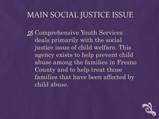 MAIN SOCIAL JUSTICE ISSUE

 Comprehensive Youth Services
  deals primarily with the social
  justice issue of child welfare. This
  agency exists to help prevent child
  abuse among the families in Fresno
  County and to help treat those
  families that have been affected by
  child abuse.
 