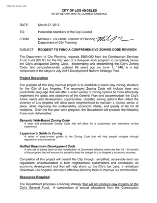 FORM GEN. 160 (Rev. 6-80)


                                                       CITY OF LOS ANGELES
                                              INTER-DEPARTMENTAL CORRESPONDENCE



                DATE:             March 27, 2012

                TO:               Honorable Members of the City Council

                FROM:             Michael J. LoGrande, Director of Planning
                                  Department of City Planning

                SUBJECT:          REQUEST TO FUND A COMPREHENSIVE ZONING CODE REVISION

                The Department of City Planning requests $990,000 from the Construction Services
                Trust Fund (CSTF) for the first year of a five-year work program to completely revise
                the City’s antiquated Zoning Code. Modernizing and streamlining the City’s Zoning
                Code, last comprehensively updated 66 years ago on June 1, 1946, is a key
                component of the Mayor’s July 2011 Development Reform Strategic Plan.

                Project Description

                The purpose of this long overdue project is to establish a brand new zoning structure
                for the City of Los Angeles. The revamped Zoning Code will include clear and
                predictable language that will offer a wider variety of zoning options to more effectively
                implement the goals and objectives of the General Plan and accommodate the City’s
                future needs and development opportunities. Updated zoning options that reflect the
                diversity of Los Angeles will allow each neighborhood to maintain a distinct sense of
                place, while improving the sustainability, economic vitality, and quality of life for all
                residents. Over the five-year work program, the Department will produce the following
                three main deliverables:

                Dynamic Web-Based Zoning Code
                      A clear and predictable Zoning Code that will allow for a customized and interactive on-line
                      experience

                Layperson’s Guide to Zoning
                      A series of easy-to-read guides to the Zoning Code that will help people navigate through
                      regulations and procedures

                Unified Downtown Development Code
                      A new set of zoning tools for the revitalization of Downtown effective within the first 24 - 30 months
                      of the program that will ensure it is poised to lead the charge for Los Angeles’s economic recovery

                Completion of this project will benefit the City through: simplified, accessible land use
                regulations, understandable to both neighborhood stakeholders and developers; an
                economic development tool that will help shore up the City’s tax base; a revitalized
                Downtown Los Angeles; and more effective planning tools to improve our communities.

                Resources Required

                The Department proposes a funding strategy that will not produce new impacts on the
                City’s General Fund. A combination of annual allocations from the Construction
 