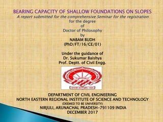 BEARING CAPACITY OF SHALLOW FOUNDATIONS ON SLOPES
A report submitted for the comprehensive Seminar for the registration
for the degree
of
Doctor of Philosophy
by
NABAM BUDH
(PhD/FT/16/CE/01)
Under the guidance of
Dr. Sukumar Baishya
Prof. Deptt. of Civil Engg.



DEPARTMENT OF CIVIL ENGINEERING
NORTH EASTERN REGIONAL INSTITUTE OF SCIENCE AND TECHNOLOGY
(DEEMED TO BE UNIVERSITY)
NIRJULI, ARUNACHAL PRADESH-791109 INDIA
DECEMBER 2017
 