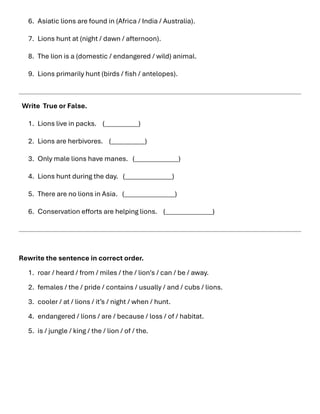 6. Asiatic lions are found in (Africa / India / Australia).
7. Lions hunt at (night / dawn / afternoon).
8. The lion is a (domestic / endangered / wild) animal.
9. Lions primarily hunt (birds / fish / antelopes).
Write True or False.
1. Lions live in packs. (__________)
2. Lions are herbivores. (__________)
3. Only male lions have manes. (_____________)
4. Lions hunt during the day. (______________)
5. There are no lions in Asia. (_______________)
6. Conservation efforts are helping lions. (______________)
Rewrite the sentence in correct order.
1. roar / heard / from / miles / the / lion's / can / be / away.
2. females / the / pride / contains / usually / and / cubs / lions.
3. cooler / at / lions / it’s / night / when / hunt.
4. endangered / lions / are / because / loss / of / habitat.
5. is / jungle / king / the / lion / of / the.
 