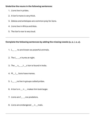 Underline the nouns in the following sentences:
1. Lions live in prides.
2. A lion’s mane is very thick.
3. Zebras and antelopes are common prey for lions.
4. Lions live in Africa and Asia.
5. The lion’s roar is very loud.
Complete the following sentences by adding the missing vowels (a, e, i, o, u).
1. L__ __ ns are known as powerful animals.
2. The l__ __n hunts at night.
3. The __ s__ __t __c lion is found in India.
4. M__ l__ lions have manes.
5. L__ __ns live in groups called prides.
6. A lion's m __ n __ makes him look larger.
7. Lions are f__ __rce predators.
8. Lions are endangered __ n __mals.
 