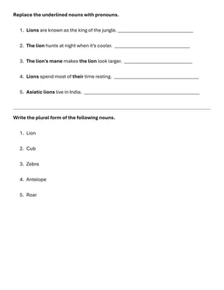 Replace the underlined nouns with pronouns.
1. Lions are known as the king of the jungle. ________________________________
2. The lion hunts at night when it’s cooler. ________________________________
3. The lion's mane makes the lion look larger. _____________________________
4. Lions spend most of their time resting. ____________________________________
5. Asiatic lions live in India. _________________________________________________
Write the plural form of the following nouns.
1. Lion
2. Cub
3. Zebra
4. Antelope
5. Roar
 