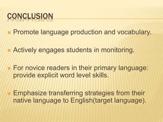 CONCLUSION
 Promote language production and vocabulary.
 Actively engages students in monitoring.
 For novice readers in their primary language:
provide explicit word level skills.
 Emphasize transferring strategies from their
native language to English(target language).
 