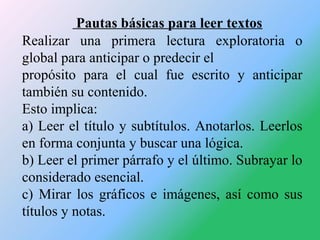 Pautas básicas para leer textos
Realizar una primera lectura exploratoria o
global para anticipar o predecir el
propósito ...