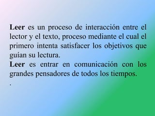 Leer es un proceso de interacción entre el
lector y el texto, proceso mediante el cual el
primero intenta satisfacer los o...