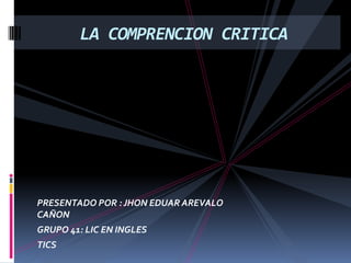 PRESENTADO POR : JHON EDUAR AREVALO
CAÑON
GRUPO 41: LIC EN INGLES
TICS
LA COMPRENCION CRITICA
 