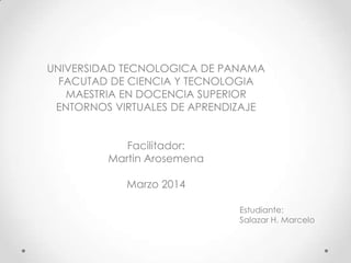UNIVERSIDAD TECNOLOGICA DE PANAMA
FACUTAD DE CIENCIA Y TECNOLOGIA
MAESTRIA EN DOCENCIA SUPERIOR
ENTORNOS VIRTUALES DE APRENDIZAJE
Facilitador:
Martin Arosemena
Marzo 2014
Estudiante:
Salazar H. Marcelo
 