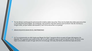 • Ya nos dimos cuenta que la comunicación implica saber escuchar. Dios nos ha dado dos oídos para escuchar
y una sola boca para hablar. Sin embargo, hay quienes más bien parece que tuvieran más de una boca y
ningún oído, ya que hablan demasiado y casi nunca escuchan a su pareja.
• IDEAS EQUIVOCADAS EN EL MATRIMONIO
• (1) “La comprensión es sólo hasta que llegan los hijos” (quienes ahora ocupan el lugar del esposo o la
esposa). Por supuesto que nadie lo dice así, lo cual no significa que no sea un hecho común. El amor a los
hijos nunca debe ocupar el lugar del amor al cónyuge. Se trata, de hecho, de distintos tipos de amor.
 