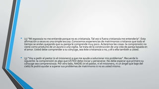 • (2) “Mi esposo/a no me entiende porque no es cristiano/a.Tal vez si fuera cristiano/a me entendería”. Esta
afirmación a veces es una simple excusa. Conocemos experiencias de matrimonios cristianos que todo el
tiempo se andan quejando que su pareja le comprende muy poco. Aclaremos las cosas: la comprensión no
viene como producto de un ayuno o una vigilia. Se trata de la construcción de una vida de pareja basada en
el amor. Usted debe comprender a su cónyuge, sea éste cristiano/a o no, y él o ella también a usted.
• (3) “Voy a pedir al pastor (o al misionero) a que me ayude a solucionar mis problemas”. Recuerde lo
siguiente: la comprensión es algo que USTED debe iniciar y perseverar. No debe esperar que primero su
cónyuge sea comprensivo/a. Por otro lado, NADIE (ni el pastor, ni el misionero, ni un ángel que baje del
cielo) le podrá ayudar a superar sus problemas de matrimonio si no es usted mismo.
 