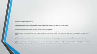 • ALGUNAS SUGERENCIAS PRÁCTICAS
• (1) Salúdense siempre, cuando y salen y entran en la casa, ¡así sean veinte veces en el día! Mejor aún si se dan un beso.
• (2) Aprendan a decir GRACIAS en todo momento, aún por las cosas más pequeñas.
• (3) Regale palabras positivas, aliento, consuelo. No anden quejándose de todo, no se queje de su cónyuge con los hijos, mucho menos hágase la víctima de lo que le
sucede.
• (4) Ayúdense en las tareas prácticas: ver a los niños, lavar la ropa, limpiar la casa. ¡Rompa los esquemas culturales machistas! (El machismo es anti-cristiano).
• (5) Separen un tiempo para estar juntos, aunque sea una hora a la semana. Mejor aún si están juntos fuera de la casa. Intente no llevar a los niños. ¡No se esconda tras
ellos para ocultar sus limitaciones o problemas! (Hay esposas que prefieren estar con su hija antes que con su esposo).
 