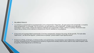 • PALABRAS FINALES
• Lo contrario a comprensión es incomprensión, la no-comprensión. Preguntas: ¿En qué cosas no te comprende –o muestra
poca comprensión- tu cónyuge?. Por el contrario, ¿en qué aspectos sí te comprende?. ¿Pueden poner ejemplos
concretos?. Cosa curiosa, a veces hay esposos o esposas que comprenden a todos, menos a su pareja. Fuera de la casa
tienen fama, incluso, de ser atentos y comprensivos. Eso en realidad es muy peligroso.
• Si hay amor en la pareja habrá comprensión. Si no hay comprensión, tampoco hay amor. Así de sencillo. “En todo debe
haber amor”, así decía San Agustín. ¿Usted ama a su pareja? ¿Quiere saber lo que significa amar?
• El amor es sufrido, es benigno, no tiene envidia, no es jactancioso, no se envanece, no es indecoroso, no busca lo suyo no
se irrita, no guarda rencor, no se goza de la injusticia, se goza de la verdad, todo lo sufre, todo lo cree, todo lo espera, todo
lo soporta, nunca deja de ser (1 Corintios 13).
 