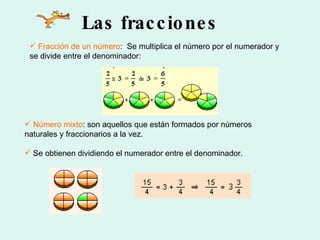 Las fracciones Fracción de un número :  Se multiplica el número por el numerador y se divide entre el denominador: Número mixto : son aquellos que están formados por números naturales y fraccionarios a la vez.  Se obtienen dividiendo el numerador entre el denominador.  