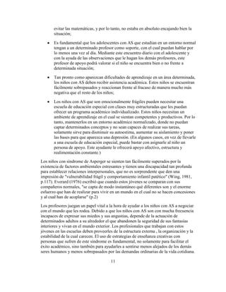 evitar las matemáticas, y por lo tanto, no estaba en absoluto encajando bien la
       situación;

       Es fundamental que los adolescentes con AS que estudian en un entorno normal
       tengan a un determinado profesor como soporte, con el cual puedan hablar por
       lo menos una vez al día. Mediante este encuentro diario con el adolescente y
       con la ayuda de las observaciones que le hagan los demás profesores, este
       profesor de apoyo podrá valorar si el niño se encuentra bien o no frente a
       determinada situación;

       Tan pronto como aparezcan dificultades de aprendizaje en un área determinada,
       los niños con AS deben recibir asistencia académica. Estos niños se encuentran
       fácilmente sobrepasados y reaccionan frente al fracaso de manera mucho más
       negativa que el resto de los niños;

       Los niños con AS que son emocionalmente frágiles pueden necesitar una
       escuela de educación especial con clases muy estructuradas que les puedan
       ofrecer un programa académico individualizado. Estos niños necesitan un
       ambiente de aprendizaje en el cual se sientan competentes y productivos. Por lo
       tanto, mantenerlos en un entorno académico normalizado, donde no puedan
       captar determinados conceptos y no sean capaces de realizar sus tareas,
       solamente sirve para disminuir su autoestima, aumentar su aislamiento y poner
       las bases para que aparezca una depresión. (En algunos casos, en vez de llevarle
       a una escuela de educación especial, puede bastar con asignarle al niño un
       persona de apoyo. Este ayudante le ofrecerá apoyo afectivo, estructura y
       realimentación constante.)
Los niños con síndrome de Asperger se sienten tan fácilmente superados por la
existencia de factores ambientales estresantes y tienen una discapacidad tan profunda
para establecer relaciones interpersonales, que no es sorprendente que den una
impresión de "vulnerabilidad frágil y comportamiento infantil patético" (Wing, 1981,
p.117). Everard (1976) escribió que cuando estos jóvenes se comparan con sus
compañeros normales, "se capta de modo instantáneo qué diferentes son y el enorme
esfuerzo que han de realizar para vivir en un mundo en el cual no se hacen concesiones
y al cual han de acoplarse" (p.2)
Los profesores juegan un papel vital a la hora de ayudar a los niños con AS a negociar
con el mundo que les rodea. Debido a que los niños con AS son con mucha frecuencia
incapaces de expresar sus miedos y sus angustias, depende de la actuación de
determinados adultos a su alrededor el que abandonen la seguridad de sus fantasías
interiores y vivan en el mundo exterior. Los profesionales que trabajan con estos
jóvenes en las escuelas deben proveerles de la estructura externa , la organización y la
estabilidad de la cual carecen. El uso de estrategias de enseñanza creativas con
personas que sufren de este síndrome es fundamental, no solamente para facilitar el
éxito académico, sino también para ayudarles a sentirse menos alejados de los demás
seres humanos y menos sobrepasados por las demandas ordinarias de la vida cotidiana.

                                        11
 