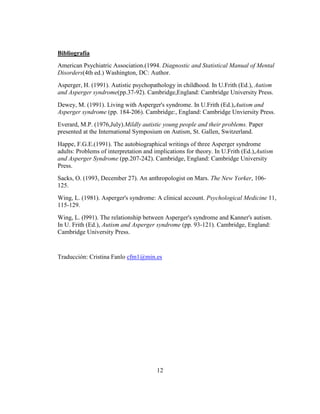 Bibliografía
American Psychiatric Association.(1994. Diagnostic and Statistical Manual of Mental
Disorders(4th ed.) Washington, DC: Author.
Asperger, H. (1991). Autistic psychopathology in childhood. In U.Frith (Ed.), Autism
and Asperger syndrome(pp.37-92). Cambridge,England: Cambridge University Press.
Dewey, M. (1991). Living with Asperger's syndrome. In U.Frith (Ed.),Autism and
Asperger syndrome (pp. 184-206). Cambridge:, England: Cambridge Unviersity Press.
Everard, M.P. (1976,July).Mildly autistic young people and their problems. Paper
presented at the International Symposium on Autism, St. Gallen, Switzerland.
Happe, F.G.E.(1991). The autobiographical writings of three Asperger syndrome
adults: Problems of interpretation and implications for theory. In U.Frith (Ed.),Autism
and Asperger Syndrome (pp.207-242). Cambridge, England: Cambridge University
Press.
Sacks, O. (1993, December 27). An anthropologist on Mars. The New Yorker, 106-
125.
Wing, L. (1981). Asperger's syndrome: A clinical account. Psychological Medicine 11,
115-129.
Wing, L. (l991). The relationship between Asperger's syndrome and Kanner's autism.
In U. Frith (Ed.), Autism and Asperger syndrome (pp. 93-121). Cambridge, England:
Cambridge University Press.


Traducción: Cristina Fanlo cfm1@min.es




                                        12
 