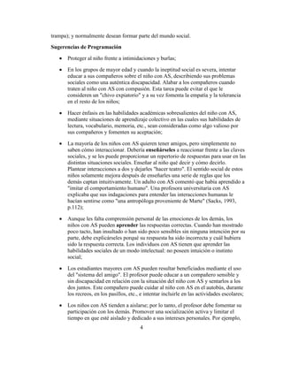 trampa); y normalmente desean formar parte del mundo social.

Sugerencias de Programación

       Proteger al niño frente a intimidaciones y burlas;

       En los grupos de mayor edad y cuando la ineptitud social es severa, intentar
       educar a sus compañeros sobre el niño con AS, describiendo sus problemas
       sociales como una auténtica discapacidad. Alabar a los compañeros cuando
       traten al niño con AS con compasión. Esta tarea puede evitar el que le
       consideren un "chivo expiatorio" y a su vez fomenta la empatía y la tolerancia
       en el resto de los niños;

       Hacer énfasis en las habilidades académicas sobresalientes del niño con AS,
       mediante situaciones de aprendizaje colectivo en las cuales sus habilidades de
       lectura, vocabulario, memoria, etc., sean consideradas como algo valioso por
       sus compañeros y fomenten su aceptación;

       La mayoría de los niños con AS quieren tener amigos, pero simplemente no
       saben cómo interaccionar. Debería enseñárseles a reaccionar frente a las claves
       sociales, y se les puede proporcionar un repertorio de respuestas para usar en las
       distintas situaciones sociales. Enseñar al niño qué decir y cómo decirlo.
       Plantear interacciones a dos y dejarles "hacer teatro". El sentido social de estos
       niños solamente mejora después de enseñarles una serie de reglas que los
       demás captan intuitivamente. Un adulto con AS comentó que había aprendido a
       "imitar el comportamiento humano". Una profesora universitaria con AS
       explicaba que sus indagaciones para entender las interacciones humanas le
       hacían sentirse como "una antropóloga proveniente de Marte" (Sacks, 1993,
       p.112);

       Aunque les falta comprensión personal de las emociones de los demás, los
       niños con AS pueden aprender las respuestas correctas. Cuando han mostrado
       poco tacto, han insultado o han sido poco sensibles sin ninguna intención por su
       parte, debe explicárseles porqué su respuesta ha sido incorrecta y cuál hubiera
       sido la respuesta correcta. Los individuos con AS tienen que aprender las
       habilidades sociales de un modo intelectual: no poseen intuición o instinto
       social;

       Los estudiantes mayores con AS pueden resultar beneficiados mediante el uso
       del "sistema del amigo". El profesor puede educar a un compañero sensible y
       sin discapacidad en relación con la situación del niño con AS y sentarlos a los
       dos juntos. Este compañero puede cuidar al niño con AS en el autobús, durante
       los recreos, en los pasillos, etc., e intentar incluirle en las actividades escolares;

       Los niños con AS tienden a aislarse; por lo tanto, el profesor debe fomentar su
       participación con los demás. Promover una socialización activa y limitar el
       tiempo en que esté aislado y dedicado a sus intereses personales. Por ejemplo,
                                          4
 